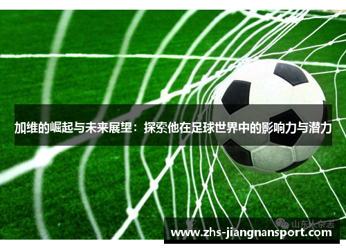 加维的崛起与未来展望：探索他在足球世界中的影响力与潜力