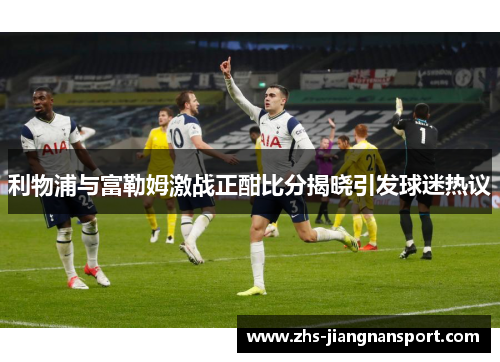 利物浦与富勒姆激战正酣比分揭晓引发球迷热议