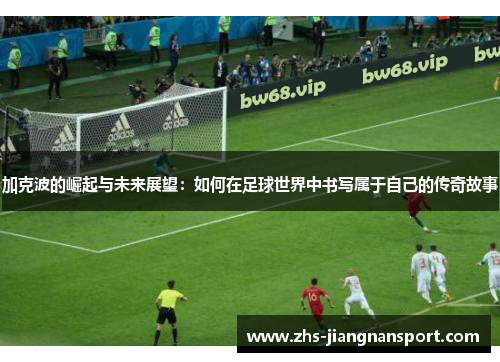 加克波的崛起与未来展望：如何在足球世界中书写属于自己的传奇故事